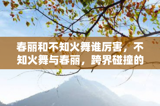 春丽和不知火舞谁厉害，不知火舞与春丽，跨界碰撞的传奇