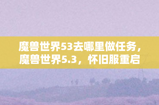 魔兽世界53去哪里做任务,魔兽世界5.3,怀旧服重启,经典再现 魔兽世界53去哪里做任务,魔兽世界5.3,怀旧服重启,经典再现
