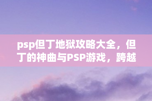 psp但丁地狱攻略大全，但丁的神曲与PSP游戏，跨越时空的艺术对话