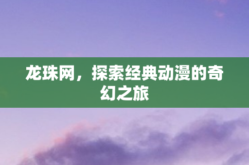 龙珠网，探索经典动漫的奇幻之旅