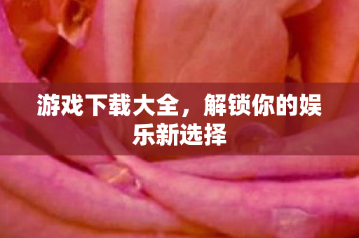游戏下载大全，解锁你的娱乐新选择
