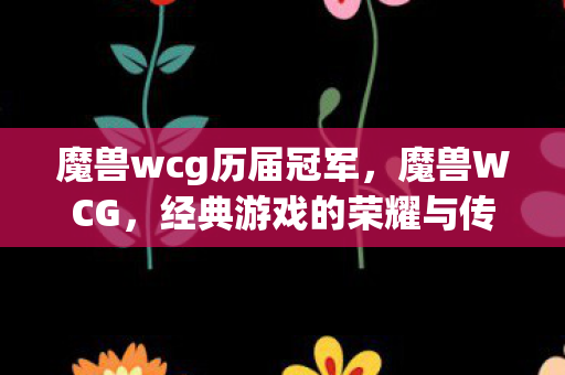 魔兽wcg历届冠军,魔兽WCG,经典游戏的荣耀与传承 魔兽wcg历届冠军,魔兽WCG,经典游戏的荣耀与传承
