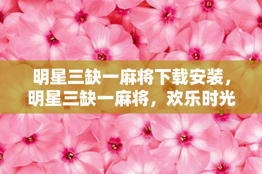 明星三缺一麻将下载安装，明星三缺一麻将，欢乐时光的必备选择