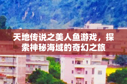 天地传说之美人鱼游戏，探索神秘海域的奇幻之旅