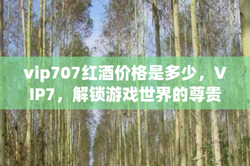 vip707红酒价格是多少，VIP7，解锁游戏世界的尊贵特权