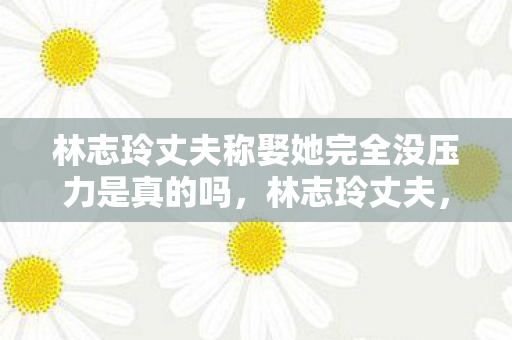 林志玲丈夫称娶她完全没压力是真的吗，林志玲丈夫，娶她，我完全没压力