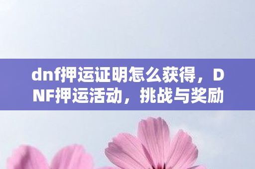 dnf押运证明怎么获得,DNF押运活动,挑战与奖励并存的冒险之旅 dnf押运证明怎么获得,DNF押运活动,挑战与奖励并存的冒险之旅