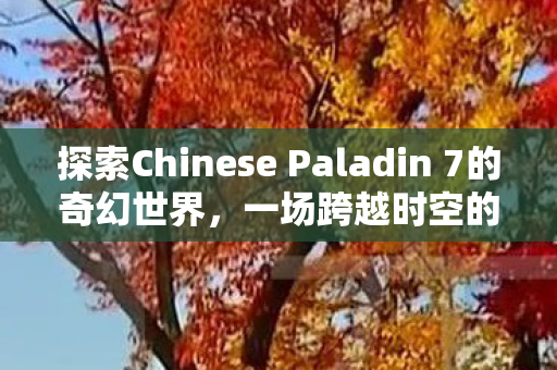 探索Chinese Paladin 7的奇幻世界，一场跨越时空的冒险之旅