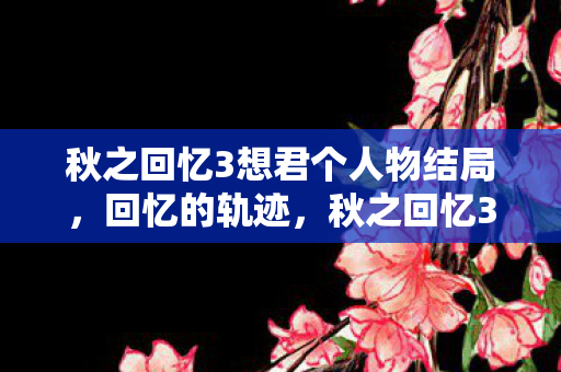 秋之回忆3想君个人物结局,回忆的轨迹,秋之回忆3想君的温馨下载之旅 秋之回忆3想君个人物结局,回忆的轨迹,秋之回忆3想君的温馨下载之旅