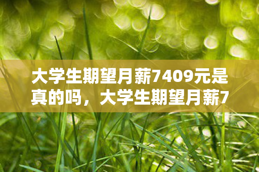 大学生期望月薪7409元是真的吗,大学生期望月薪7409元,现实与理想的碰撞 大学生期望月薪7409元是真的吗,大学生期望月薪7409元,现实与理想的碰撞