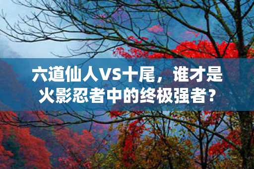 六道仙人VS十尾，谁才是火影忍者中的终极强者？