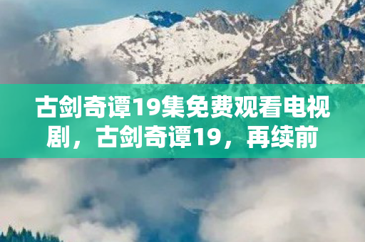 古剑奇谭19集免费观看电视剧，古剑奇谭19，再续前缘，探寻千年之谜