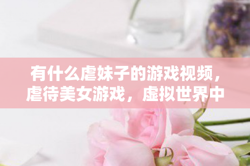 有什么虐妹子的游戏视频，虐待美女游戏，虚拟世界中的道德困境