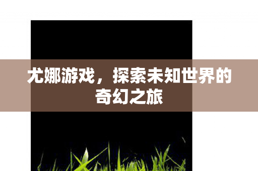 尤娜游戏，探索未知世界的奇幻之旅