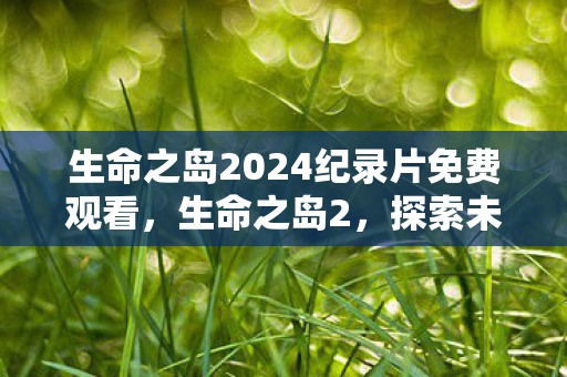 生命之岛2024纪录片免费观看，生命之岛2，探索未知，见证奇迹