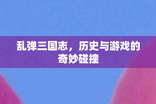 乱弹三国志，历史与游戏的奇妙碰撞