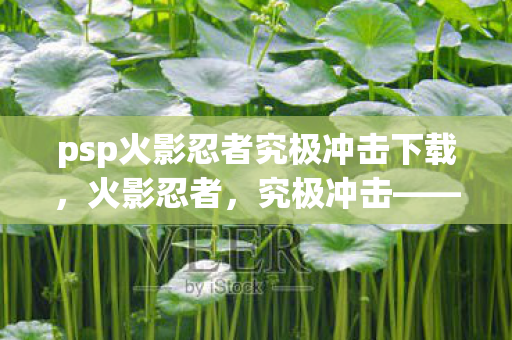 psp火影忍者究极冲击下载，火影忍者，究极冲击——重温经典，下载体验