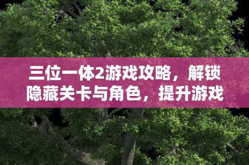 三位一体2游戏攻略，解锁隐藏关卡与角色，提升游戏乐趣