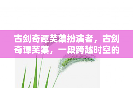 古剑奇谭芙蕖扮演者,古剑奇谭芙蕖,一段跨越时空的仙侠情缘 古剑奇谭芙蕖扮演者,古剑奇谭芙蕖,一段跨越时空的仙侠情缘