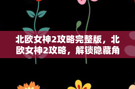 北欧女神2攻略完整版，北欧女神2攻略，解锁隐藏角色与提升战斗力的秘诀