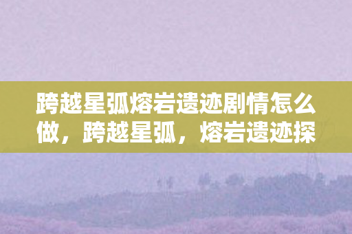 跨越星弧熔岩遗迹剧情怎么做，跨越星弧，熔岩遗迹探险路线指南