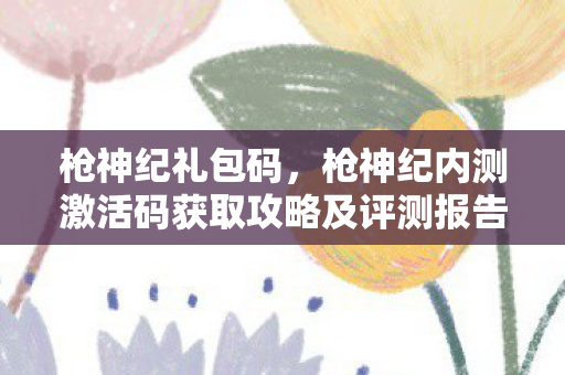 枪神纪礼包码，枪神纪内测激活码获取攻略及评测报告