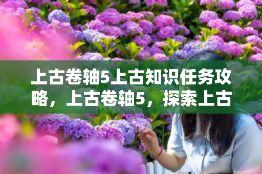 上古卷轴5上古知识任务攻略,上古卷轴5,探索上古知识的奇幻之旅 上古卷轴5上古知识任务攻略,上古卷轴5,探索上古知识的奇幻之旅