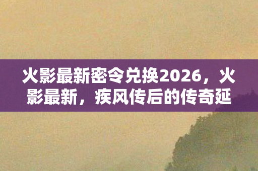 火影最新密令兑换2026,火影最新,疾风传后的传奇延续 火影最新密令兑换2026,火影最新,疾风传后的传奇延续