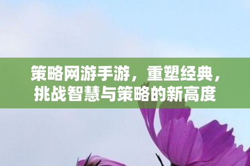 策略网游手游，重塑经典，挑战智慧与策略的新高度