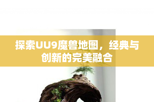 探索UU9魔兽地图,经典与创新的完美融合 探索UU9魔兽地图,经典与创新的完美融合