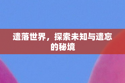 遗落世界，探索未知与遗忘的秘境