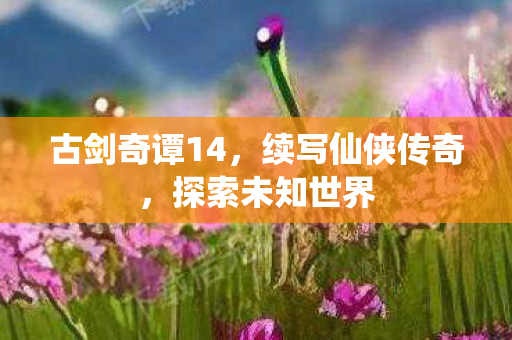古剑奇谭14，续写仙侠传奇，探索未知世界