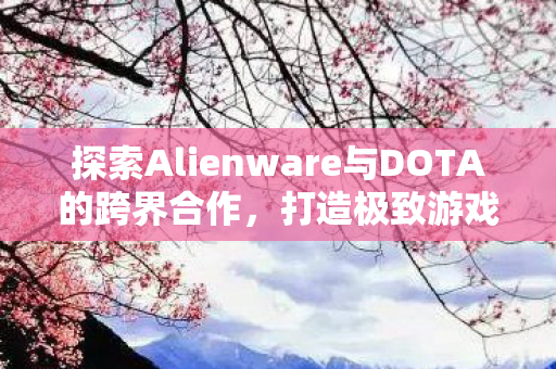 探索Alienware与DOTA的跨界合作，打造极致游戏体验