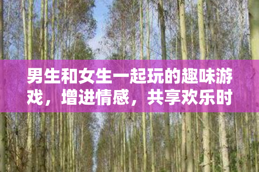 男生和女生一起玩的趣味游戏，增进情感，共享欢乐时光