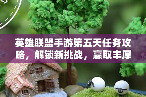 英雄联盟手游第五天任务攻略，解锁新挑战，赢取丰厚奖励！
