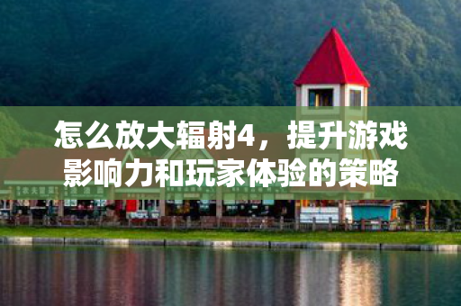 怎么放大辐射4，提升游戏影响力和玩家体验的策略