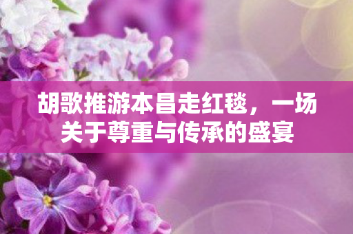 胡歌推游本昌走红毯，一场关于尊重与传承的盛宴