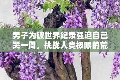 男子为破世界纪录强迫自己哭一周，挑战人类极限的荒谬行为