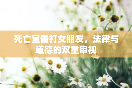 死亡宣告打女朋友,法律与道德的双重审视 死亡宣告打女朋友,法律与道德的双重审视