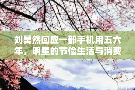 刘昊然回应一部手机用五六年，明星的节俭生活与消费观念