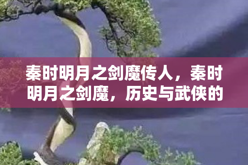 秦时明月之剑魔传人,秦时明月之剑魔,历史与武侠的浪漫交织 秦时明月之剑魔传人,秦时明月之剑魔,历史与武侠的浪漫交织