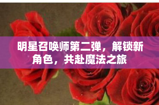 明星召唤师第二弹，解锁新角色，共赴魔法之旅