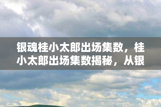 银魂桂小太郎出场集数，桂小太郎出场集数揭秘，从银魂到死神的跨界之旅