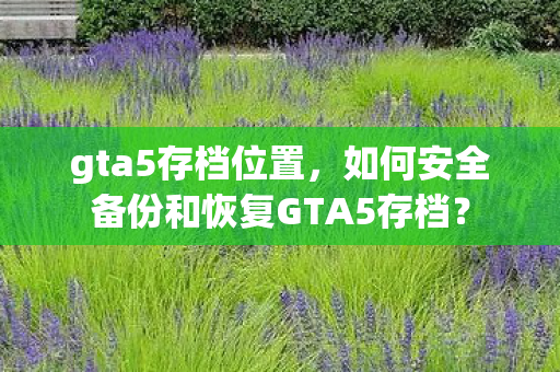 gta5存档位置，如何安全备份和恢复GTA5存档？