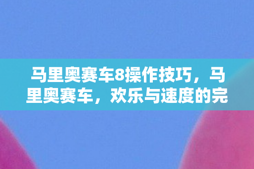 马里奥赛车8操作技巧，马里奥赛车，欢乐与速度的完美融合