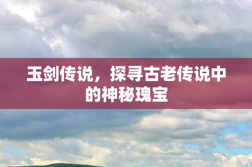 玉剑传说，探寻古老传说中的神秘瑰宝