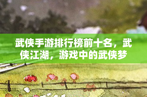 武侠手游排行榜前十名，武侠江湖，游戏中的武侠梦