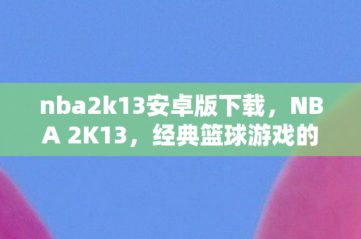 nba2k13安卓版下载，NBA 2K13，经典篮球游戏的辉煌时刻