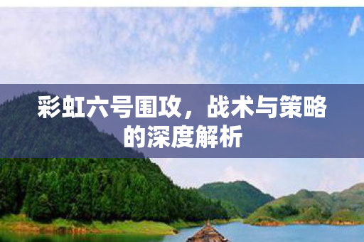 彩虹六号围攻,战术与策略的深度解析 彩虹六号围攻,战术与策略的深度解析