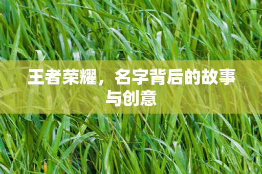 王者荣耀，名字背后的故事与创意